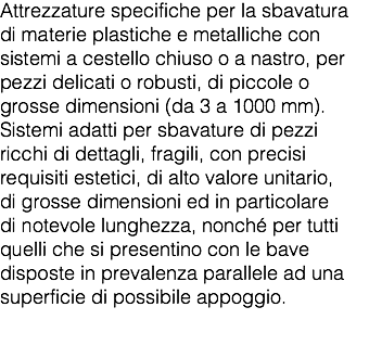 Attrezzature specifiche per la sbavatura di materie plastiche e metalliche con sistemi a cestello chiuso o a nastro, per pezzi delicati o robusti, di piccole o grosse dimensioni (da 3 a 1000 mm). Sistemi adatti per sbavature di pezzi ricchi di dettagli, fragili, con precisi requisiti estetici, di alto valore unitario, di grosse dimensioni ed in particolare di notevole lunghezza, nonché per tutti quelli che si presentino con le bave disposte in prevalenza parallele ad una superficie di possibile appoggio. 