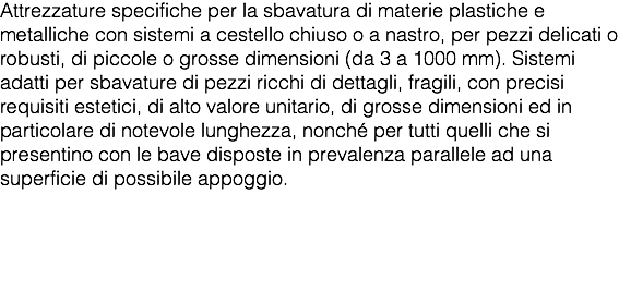 Attrezzature specifiche per la sbavatura di materie plastiche e metalliche con sistemi a cestello chiuso o a nastro, per pezzi delicati o robusti, di piccole o grosse dimensioni (da 3 a 1000 mm). Sistemi adatti per sbavature di pezzi ricchi di dettagli, fragili, con precisi requisiti estetici, di alto valore unitario, di grosse dimensioni ed in particolare di notevole lunghezza, nonché per tutti quelli che si presentino con le bave disposte in prevalenza parallele ad una superficie di possibile appoggio. 